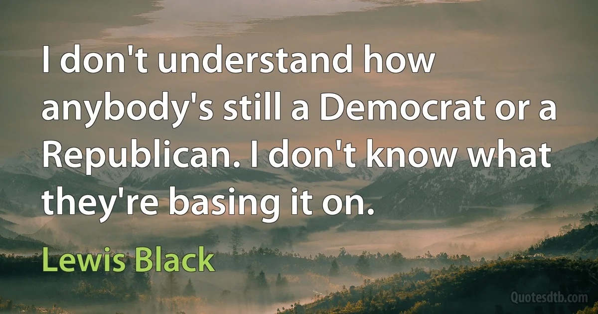 I don't understand how anybody's still a Democrat or a Republican. I don't know what they're basing it on. (Lewis Black)