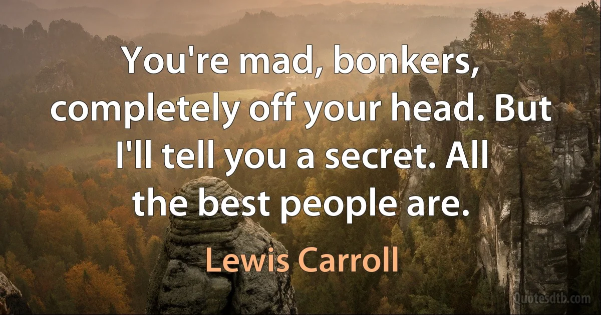 You're mad, bonkers, completely off your head. But I'll tell you a secret. All the best people are. (Lewis Carroll)