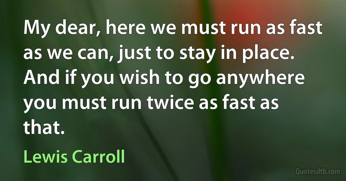 My dear, here we must run as fast as we can, just to stay in place. And if you wish to go anywhere you must run twice as fast as that. (Lewis Carroll)