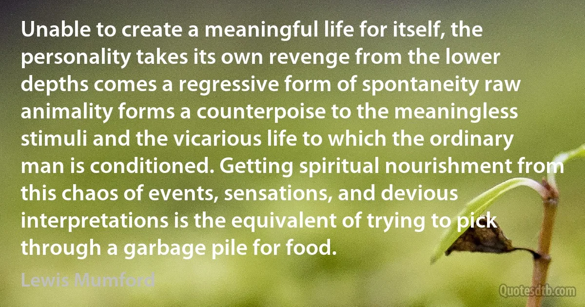 Unable to create a meaningful life for itself, the personality takes its own revenge from the lower depths comes a regressive form of spontaneity raw animality forms a counterpoise to the meaningless stimuli and the vicarious life to which the ordinary man is conditioned. Getting spiritual nourishment from this chaos of events, sensations, and devious interpretations is the equivalent of trying to pick through a garbage pile for food. (Lewis Mumford)