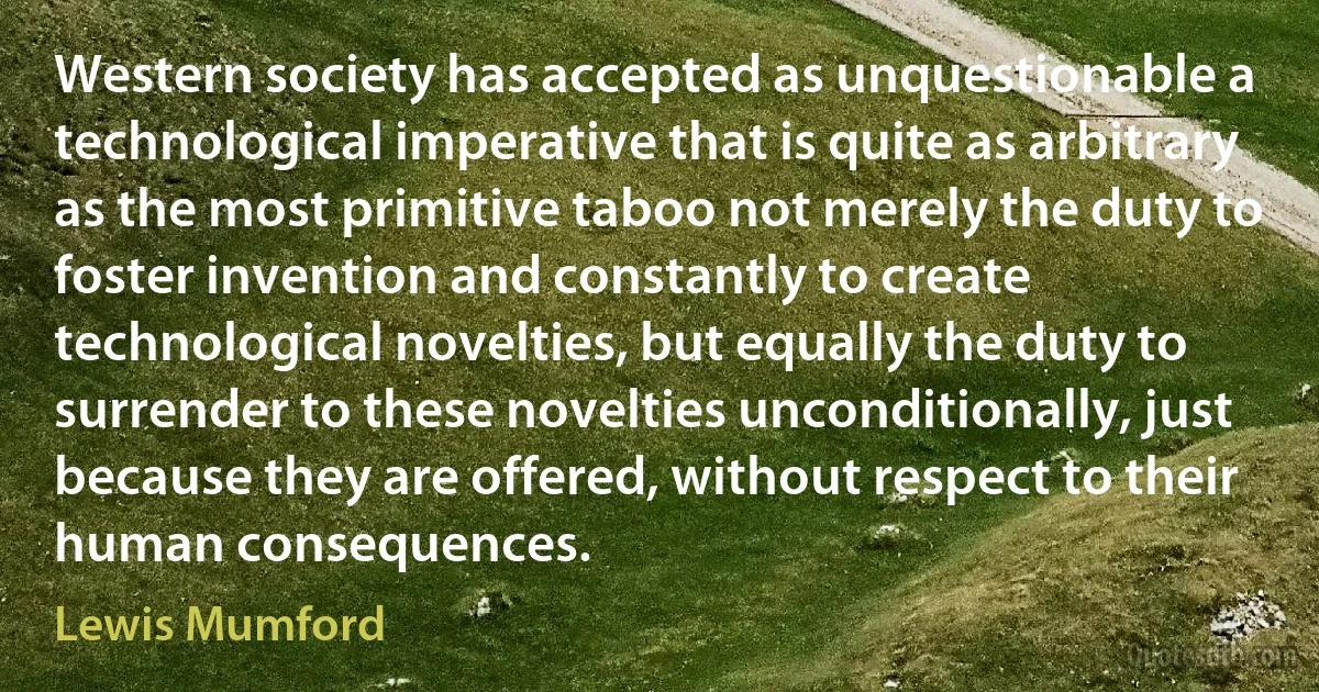 Western society has accepted as unquestionable a technological imperative that is quite as arbitrary as the most primitive taboo not merely the duty to foster invention and constantly to create technological novelties, but equally the duty to surrender to these novelties unconditionally, just because they are offered, without respect to their human consequences. (Lewis Mumford)