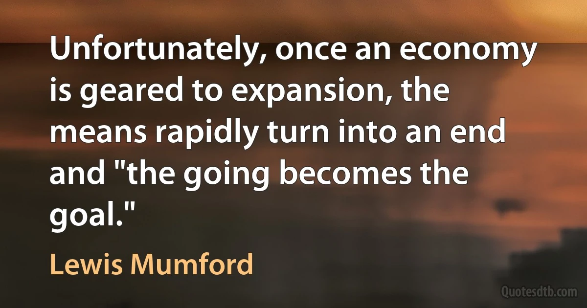 Unfortunately, once an economy is geared to expansion, the means rapidly turn into an end and "the going becomes the goal." (Lewis Mumford)