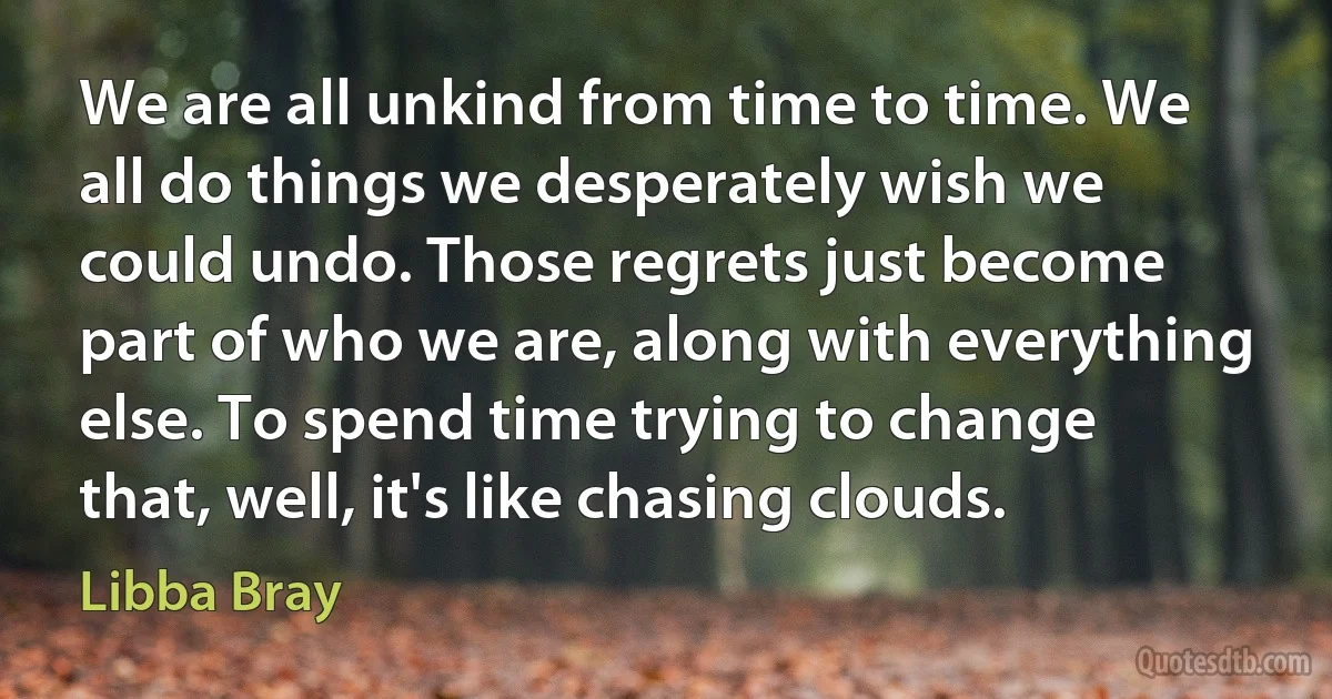 We are all unkind from time to time. We all do things we desperately wish we could undo. Those regrets just become part of who we are, along with everything else. To spend time trying to change that, well, it's like chasing clouds. (Libba Bray)