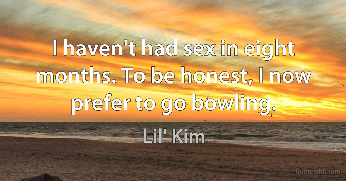 I haven't had sex in eight months. To be honest, I now prefer to go bowling. (Lil' Kim)