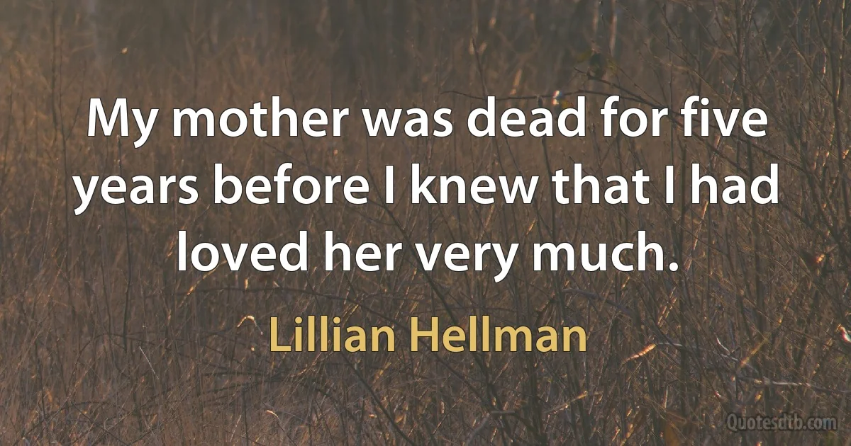 My mother was dead for five years before I knew that I had loved her very much. (Lillian Hellman)