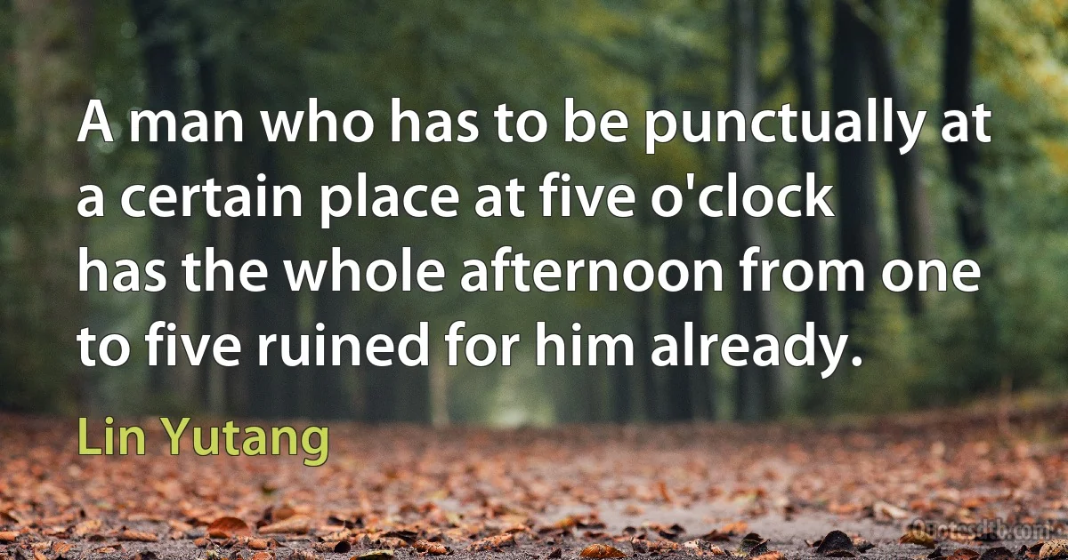 A man who has to be punctually at a certain place at five o'clock has the whole afternoon from one to five ruined for him already. (Lin Yutang)