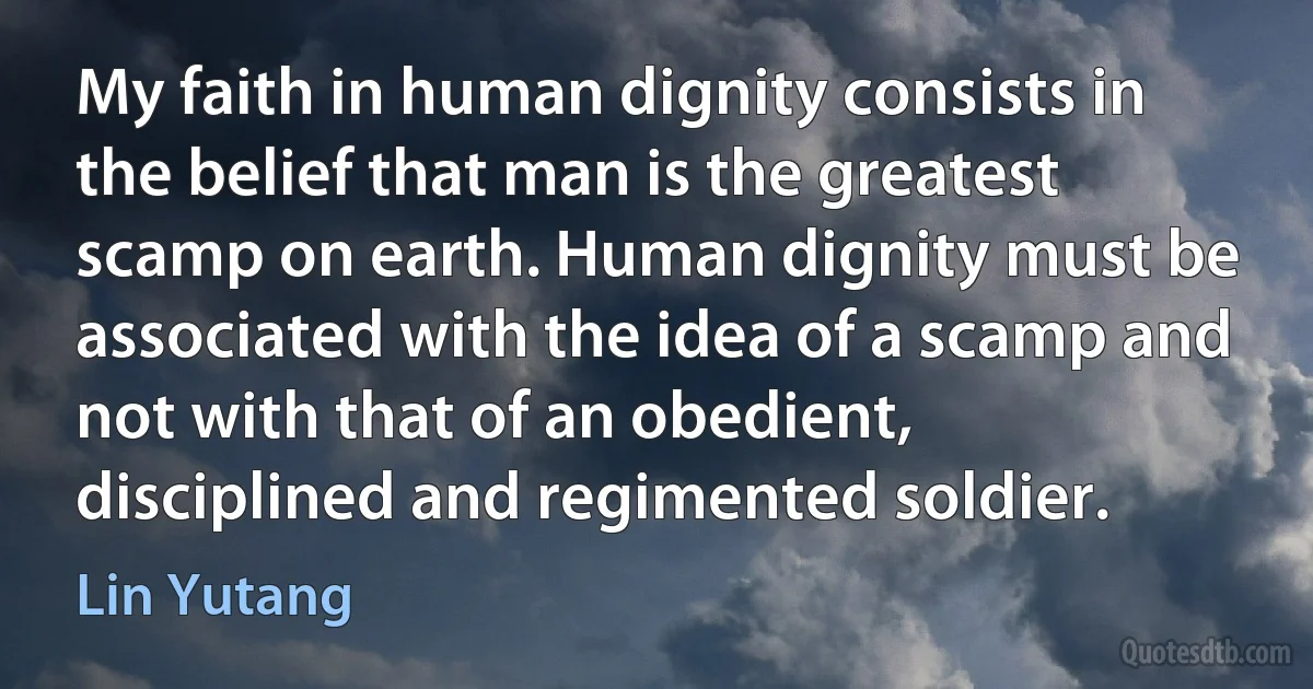 My faith in human dignity consists in the belief that man is the greatest scamp on earth. Human dignity must be associated with the idea of a scamp and not with that of an obedient, disciplined and regimented soldier. (Lin Yutang)