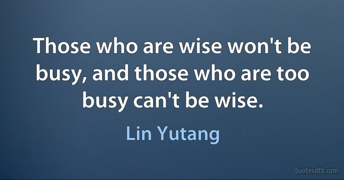 Those who are wise won't be busy, and those who are too busy can't be wise. (Lin Yutang)