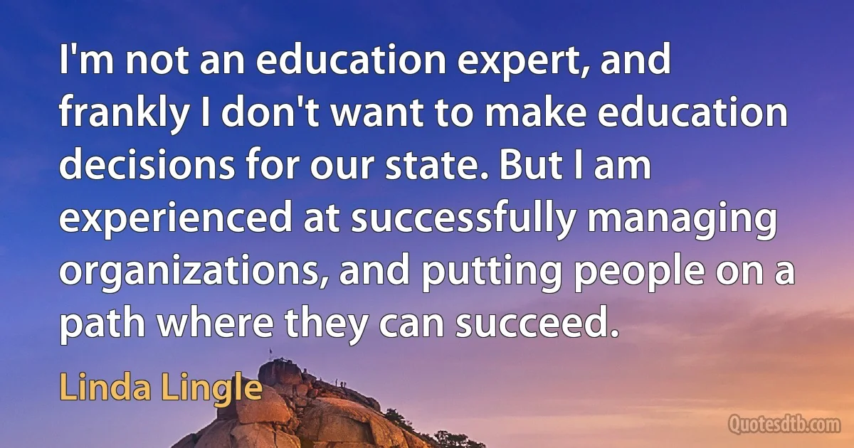 I'm not an education expert, and frankly I don't want to make education decisions for our state. But I am experienced at successfully managing organizations, and putting people on a path where they can succeed. (Linda Lingle)