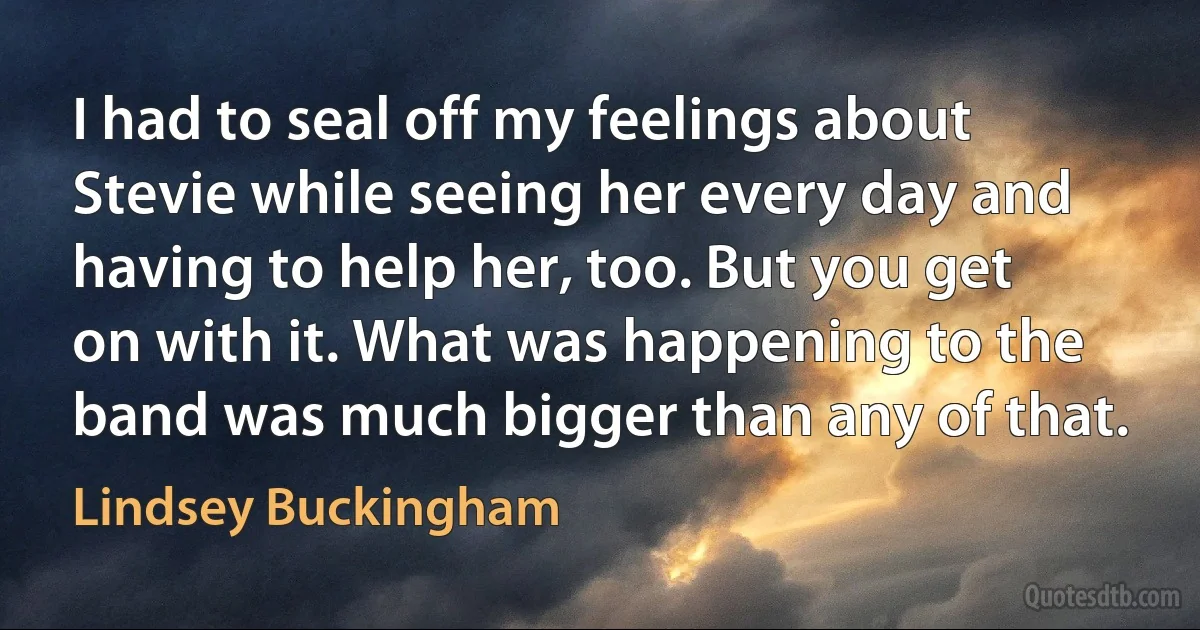 I had to seal off my feelings about Stevie while seeing her every day and having to help her, too. But you get on with it. What was happening to the band was much bigger than any of that. (Lindsey Buckingham)