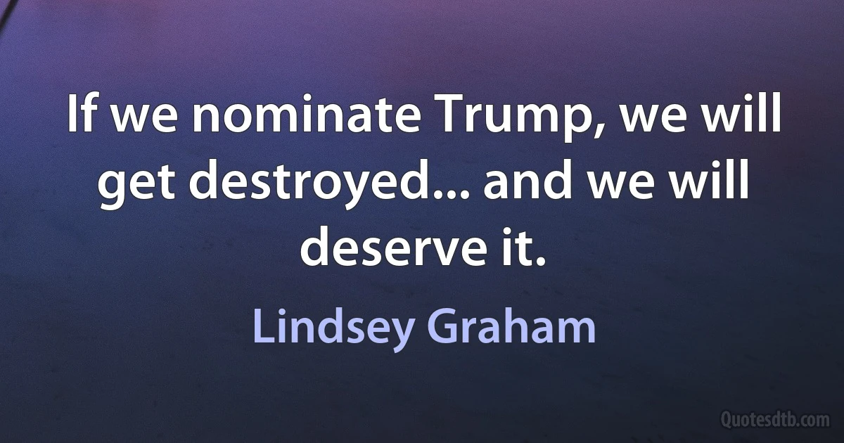 If we nominate Trump, we will get destroyed... and we will deserve it. (Lindsey Graham)