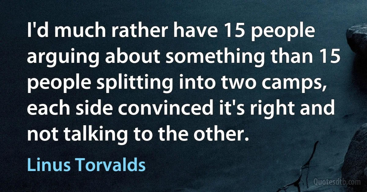 I'd much rather have 15 people arguing about something than 15 people splitting into two camps, each side convinced it's right and not talking to the other. (Linus Torvalds)