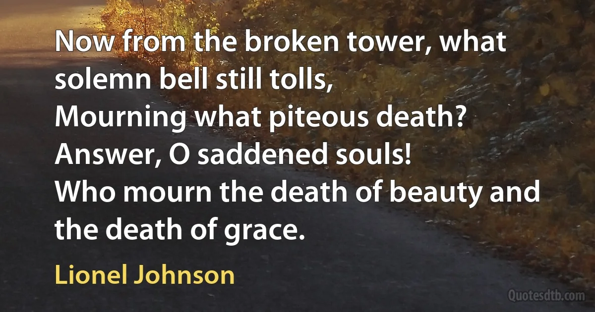 Now from the broken tower, what solemn bell still tolls,
Mourning what piteous death? Answer, O saddened souls!
Who mourn the death of beauty and the death of grace. (Lionel Johnson)