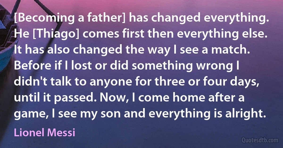 [Becoming a father] has changed everything. He [Thiago] comes first then everything else. It has also changed the way I see a match. Before if I lost or did something wrong I didn't talk to anyone for three or four days, until it passed. Now, I come home after a game, I see my son and everything is alright. (Lionel Messi)