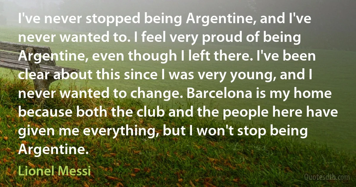 I've never stopped being Argentine, and I've never wanted to. I feel very proud of being Argentine, even though I left there. I've been clear about this since I was very young, and I never wanted to change. Barcelona is my home because both the club and the people here have given me everything, but I won't stop being Argentine. (Lionel Messi)