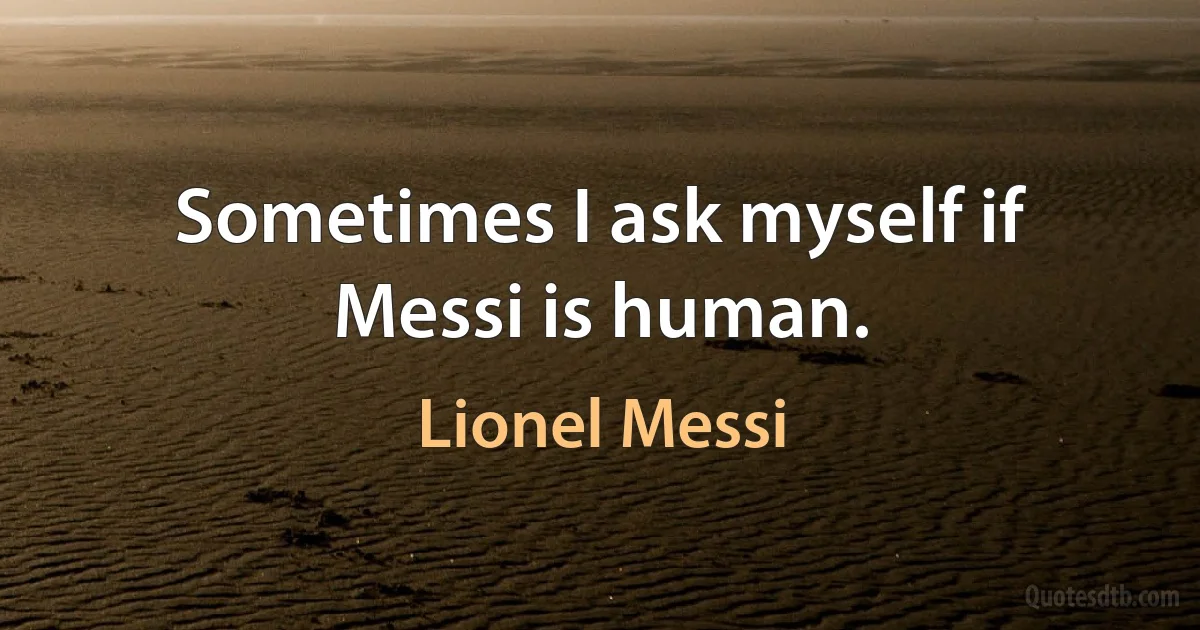 Sometimes I ask myself if Messi is human. (Lionel Messi)