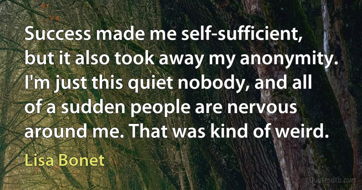 Success made me self-sufficient, but it also took away my anonymity. I'm just this quiet nobody, and all of a sudden people are nervous around me. That was kind of weird. (Lisa Bonet)