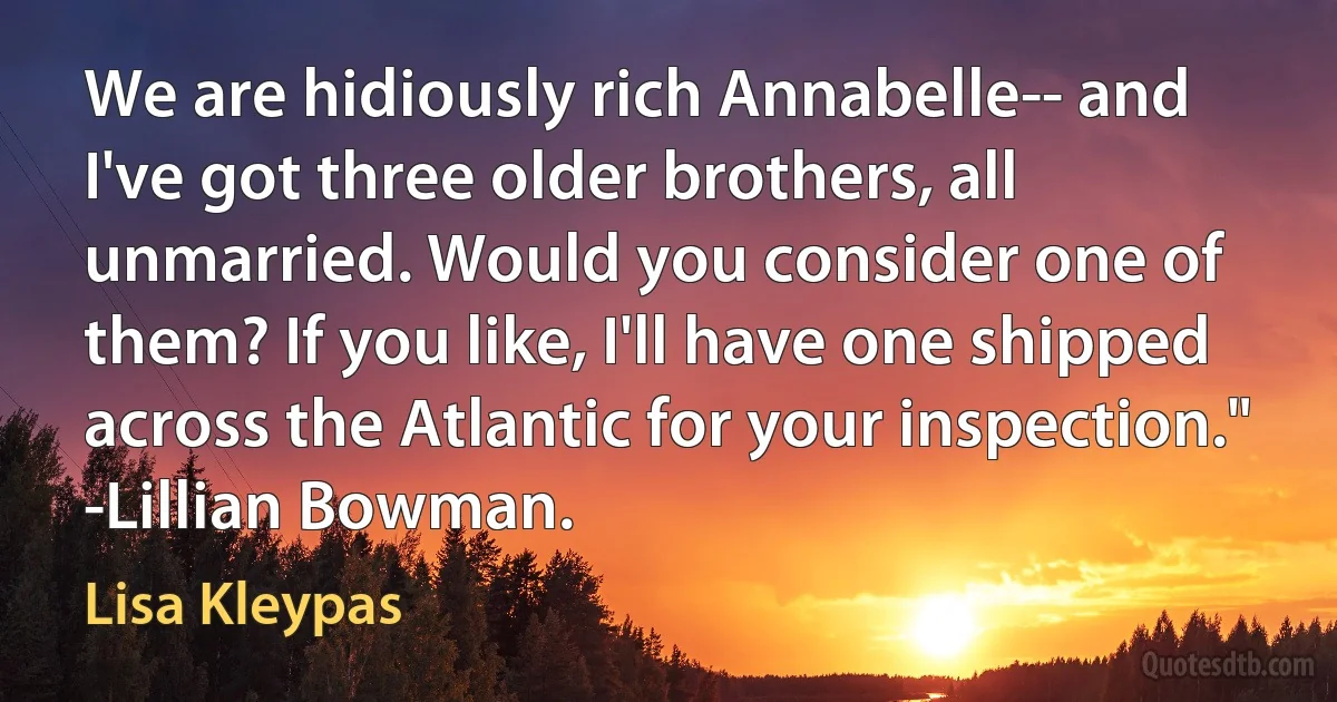 We are hidiously rich Annabelle-- and I've got three older brothers, all unmarried. Would you consider one of them? If you like, I'll have one shipped across the Atlantic for your inspection." -Lillian Bowman. (Lisa Kleypas)