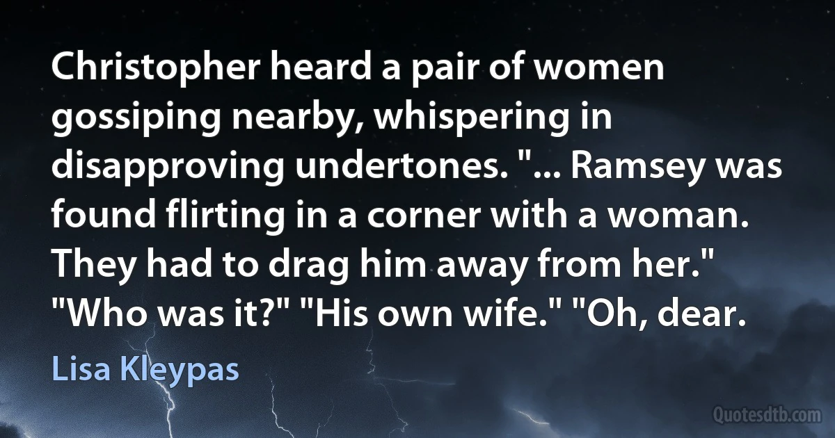 Christopher heard a pair of women gossiping nearby, whispering in disapproving undertones. "... Ramsey was found flirting in a corner with a woman. They had to drag him away from her." "Who was it?" "His own wife." "Oh, dear. (Lisa Kleypas)