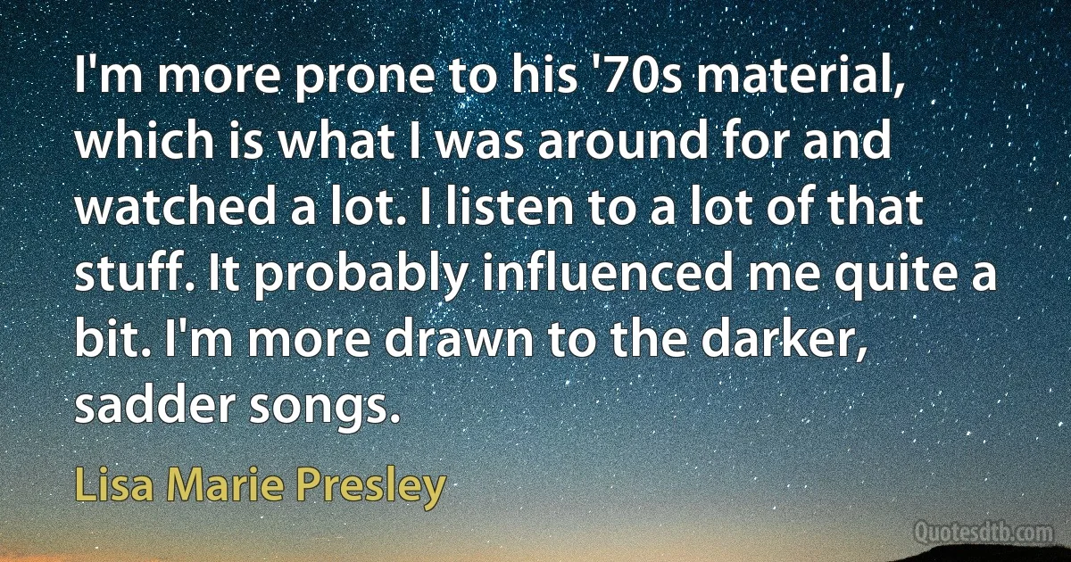 I'm more prone to his '70s material, which is what I was around for and watched a lot. I listen to a lot of that stuff. It probably influenced me quite a bit. I'm more drawn to the darker, sadder songs. (Lisa Marie Presley)