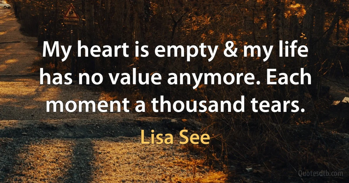 My heart is empty & my life has no value anymore. Each moment a thousand tears. (Lisa See)