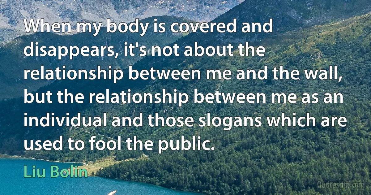 When my body is covered and disappears, it's not about the relationship between me and the wall, but the relationship between me as an individual and those slogans which are used to fool the public. (Liu Bolin)