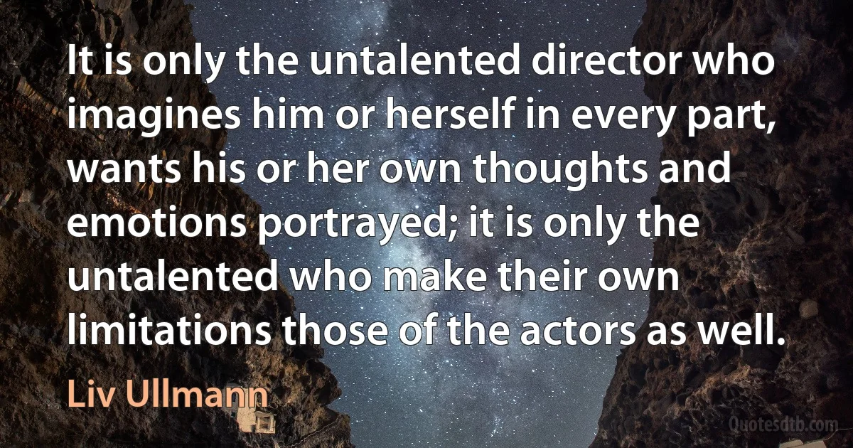 It is only the untalented director who imagines him or herself in every part, wants his or her own thoughts and emotions portrayed; it is only the untalented who make their own limitations those of the actors as well. (Liv Ullmann)