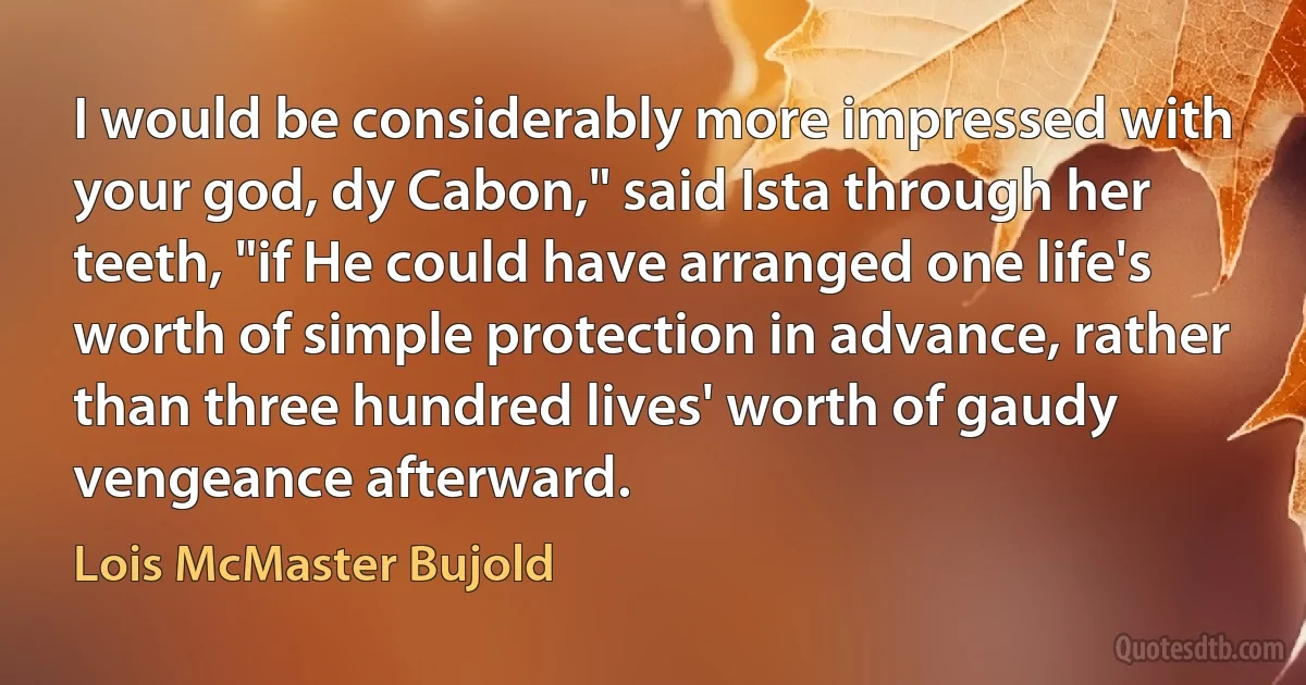 I would be considerably more impressed with your god, dy Cabon," said Ista through her teeth, "if He could have arranged one life's worth of simple protection in advance, rather than three hundred lives' worth of gaudy vengeance afterward. (Lois McMaster Bujold)