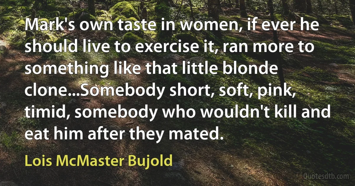 Mark's own taste in women, if ever he should live to exercise it, ran more to something like that little blonde clone...Somebody short, soft, pink, timid, somebody who wouldn't kill and eat him after they mated. (Lois McMaster Bujold)