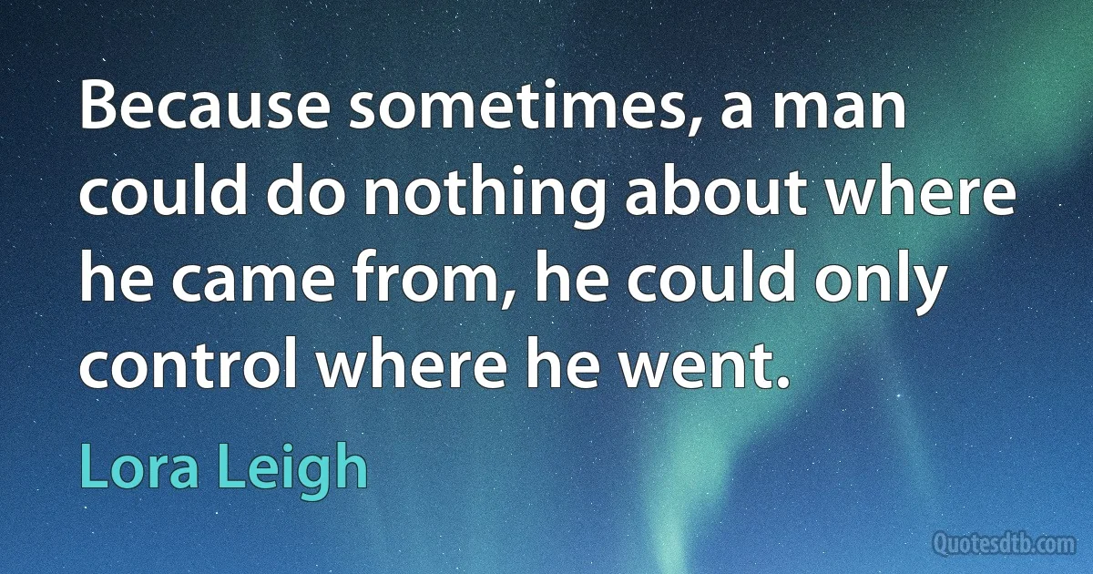 Because sometimes, a man could do nothing about where he came from, he could only control where he went. (Lora Leigh)