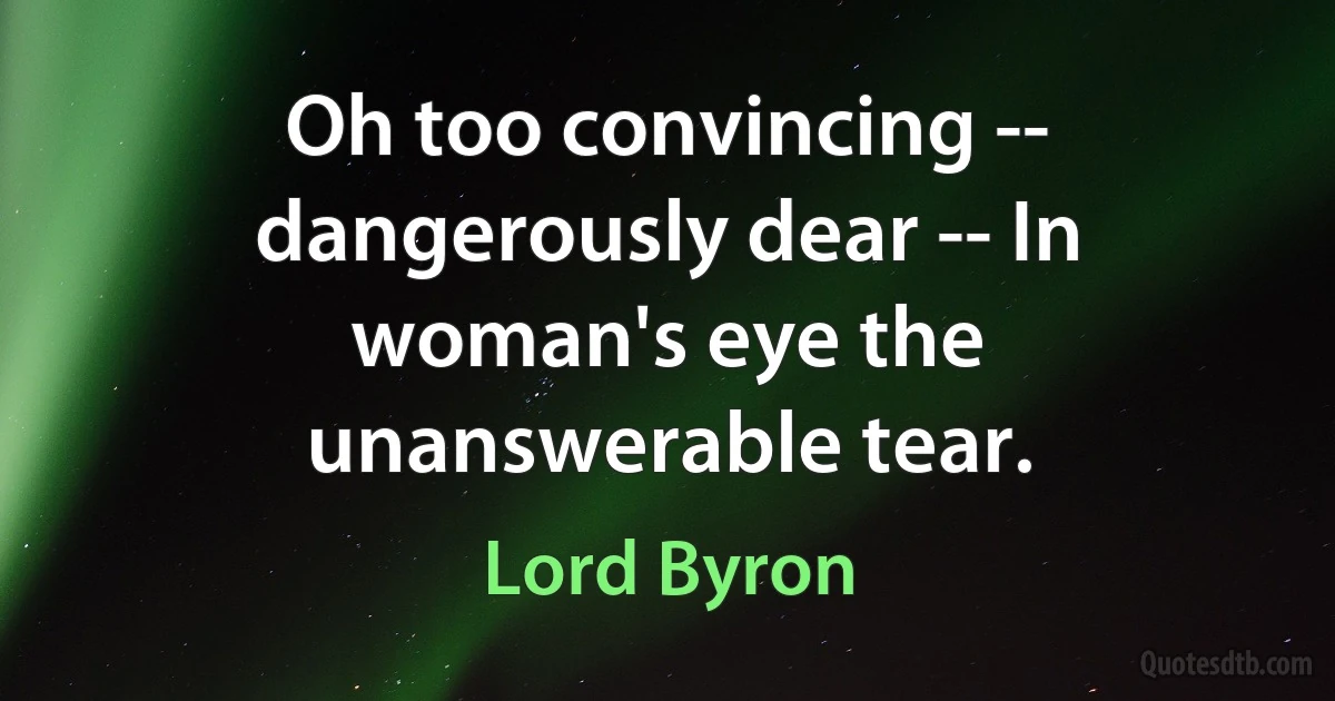 Oh too convincing -- dangerously dear -- In woman's eye the unanswerable tear. (Lord Byron)