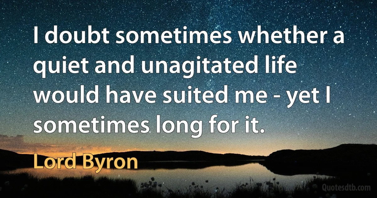 I doubt sometimes whether a quiet and unagitated life would have suited me - yet I sometimes long for it. (Lord Byron)