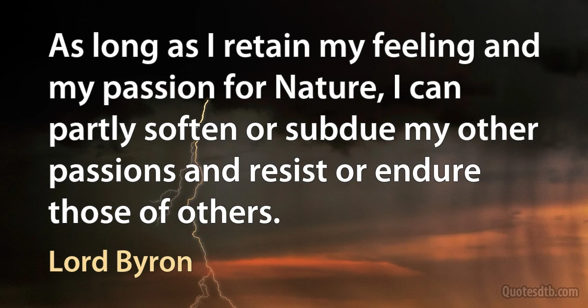 As long as I retain my feeling and my passion for Nature, I can partly soften or subdue my other passions and resist or endure those of others. (Lord Byron)