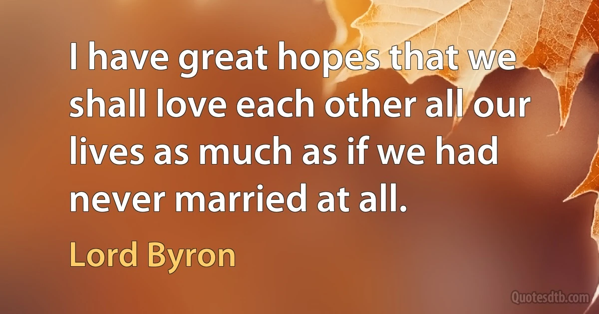 I have great hopes that we shall love each other all our lives as much as if we had never married at all. (Lord Byron)