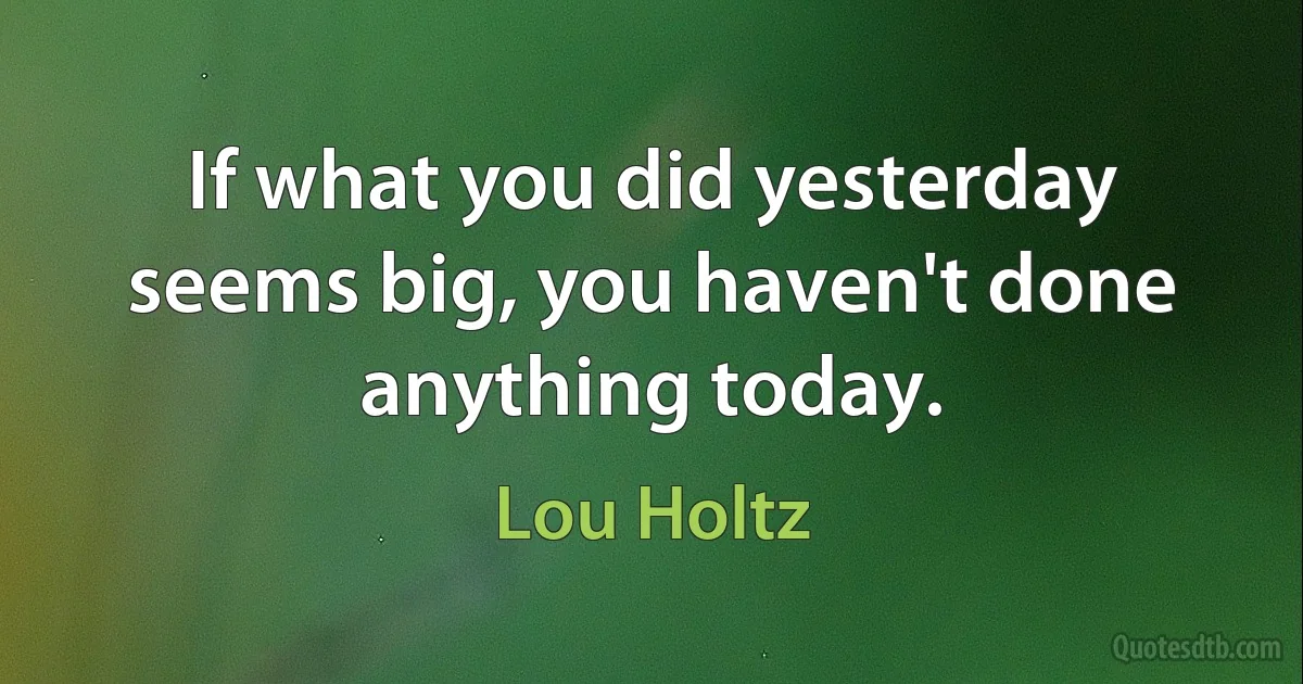 If what you did yesterday seems big, you haven't done anything today. (Lou Holtz)