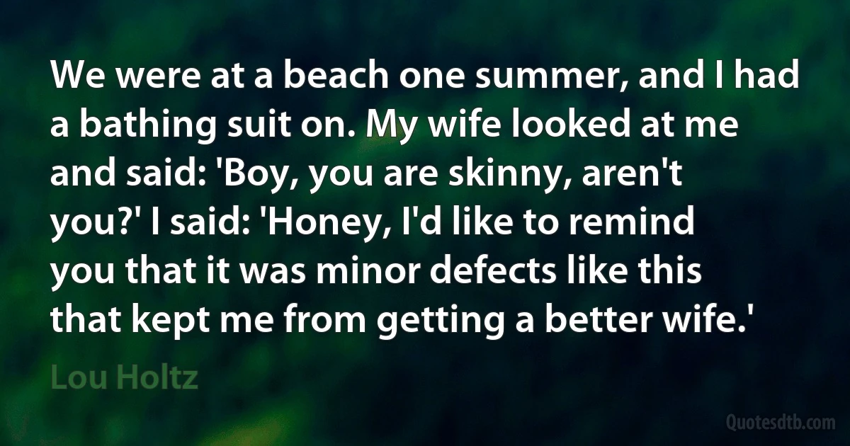 We were at a beach one summer, and I had a bathing suit on. My wife looked at me and said: 'Boy, you are skinny, aren't you?' I said: 'Honey, I'd like to remind you that it was minor defects like this that kept me from getting a better wife.' (Lou Holtz)