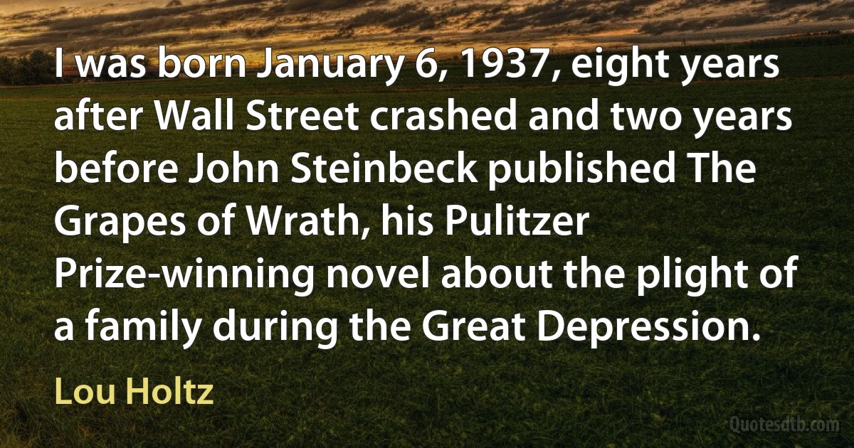 I was born January 6, 1937, eight years after Wall Street crashed and two years before John Steinbeck published The Grapes of Wrath, his Pulitzer Prize-winning novel about the plight of a family during the Great Depression. (Lou Holtz)