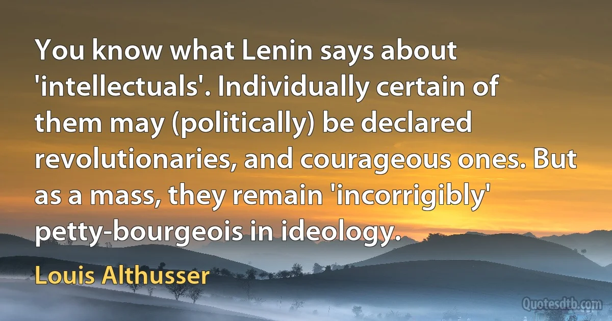 You know what Lenin says about 'intellectuals'. Individually certain of them may (politically) be declared revolutionaries, and courageous ones. But as a mass, they remain 'incorrigibly' petty-bourgeois in ideology. (Louis Althusser)