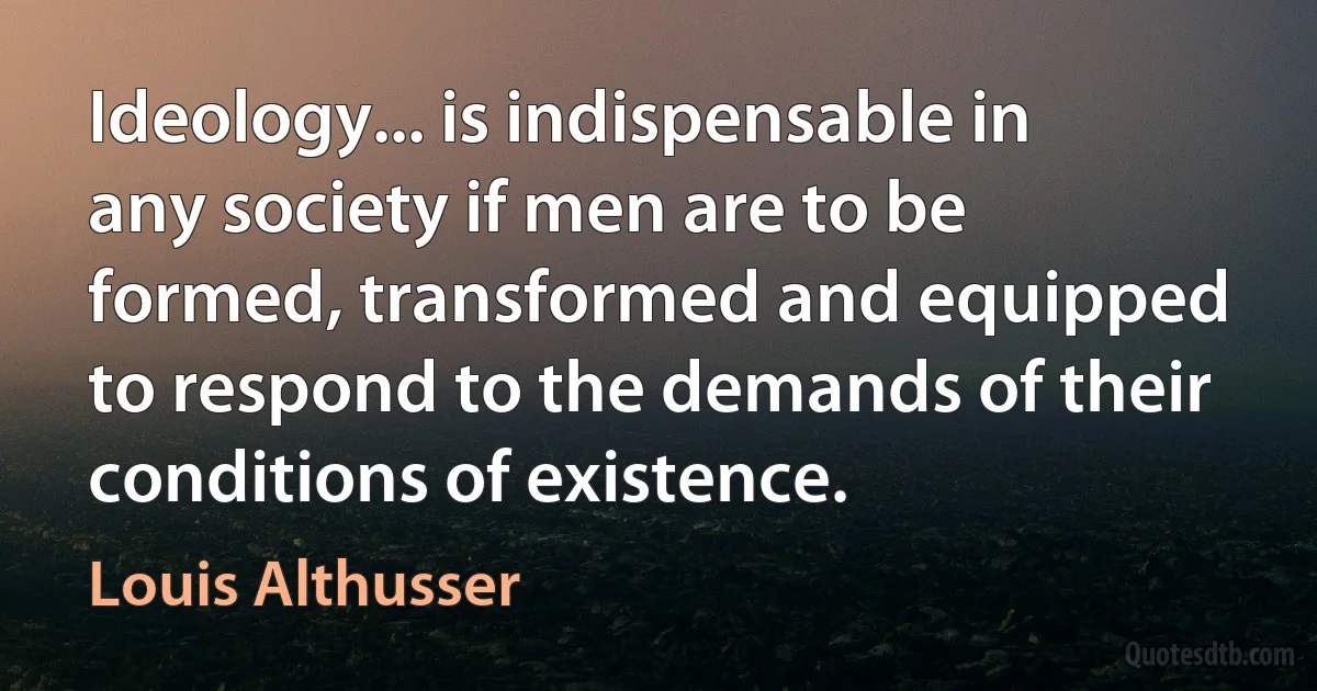 Ideology... is indispensable in any society if men are to be formed, transformed and equipped to respond to the demands of their conditions of existence. (Louis Althusser)