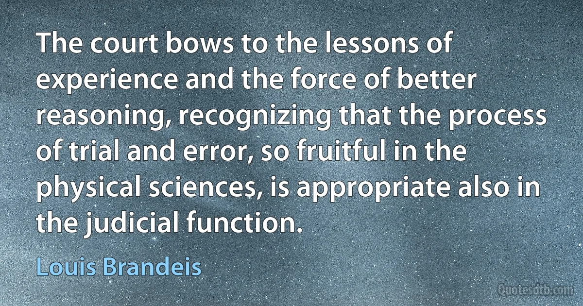 The court bows to the lessons of experience and the force of better reasoning, recognizing that the process of trial and error, so fruitful in the physical sciences, is appropriate also in the judicial function. (Louis Brandeis)