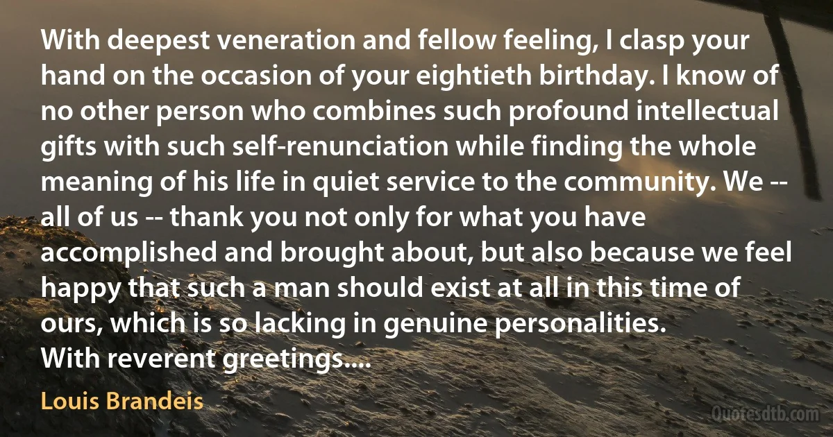 With deepest veneration and fellow feeling, I clasp your hand on the occasion of your eightieth birthday. I know of no other person who combines such profound intellectual gifts with such self-renunciation while finding the whole meaning of his life in quiet service to the community. We -- all of us -- thank you not only for what you have accomplished and brought about, but also because we feel happy that such a man should exist at all in this time of ours, which is so lacking in genuine personalities.
With reverent greetings.... (Louis Brandeis)