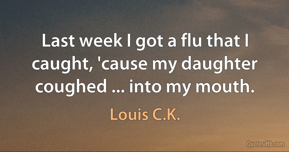 Last week I got a flu that I caught, 'cause my daughter coughed ... into my mouth. (Louis C.K.)