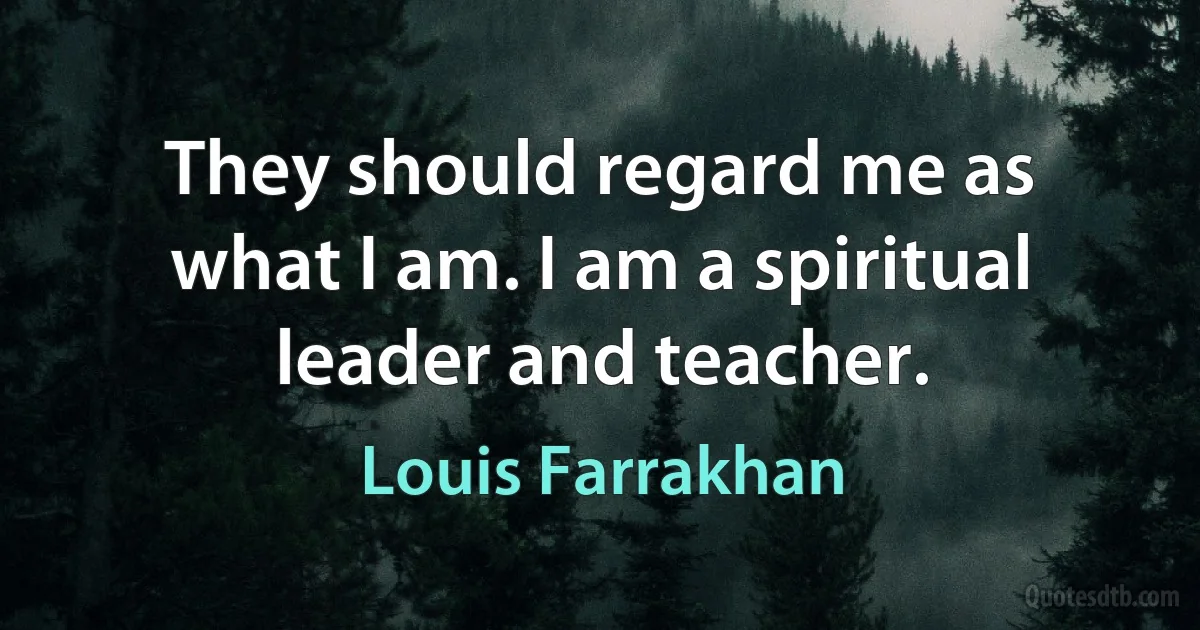 They should regard me as what I am. I am a spiritual leader and teacher. (Louis Farrakhan)