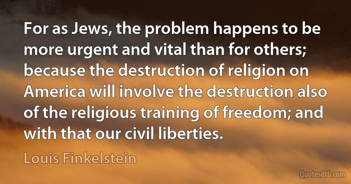 For as Jews, the problem happens to be more urgent and vital than for others; because the destruction of religion on America will involve the destruction also of the religious training of freedom; and with that our civil liberties. (Louis Finkelstein)