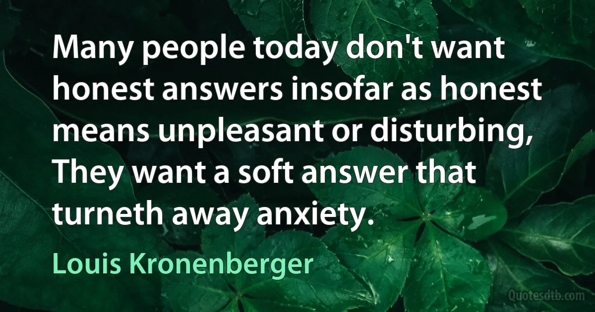 Many people today don't want honest answers insofar as honest means unpleasant or disturbing, They want a soft answer that turneth away anxiety. (Louis Kronenberger)