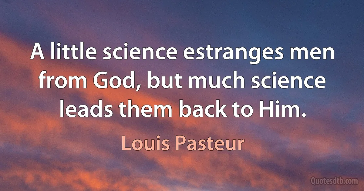 A little science estranges men from God, but much science leads them back to Him. (Louis Pasteur)