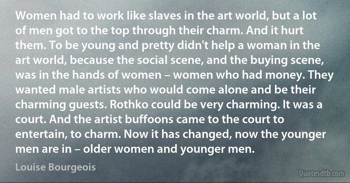 Women had to work like slaves in the art world, but a lot of men got to the top through their charm. And it hurt them. To be young and pretty didn't help a woman in the art world, because the social scene, and the buying scene, was in the hands of women – women who had money. They wanted male artists who would come alone and be their charming guests. Rothko could be very charming. It was a court. And the artist buffoons came to the court to entertain, to charm. Now it has changed, now the younger men are in – older women and younger men. (Louise Bourgeois)