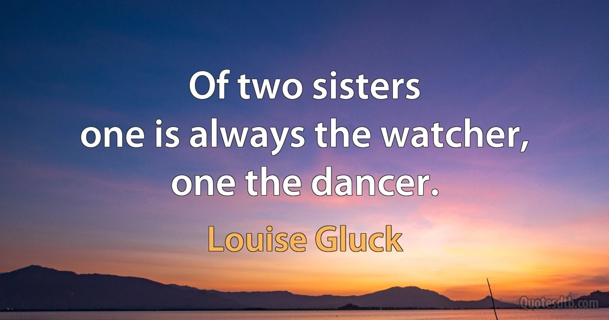 Of two sisters
one is always the watcher,
one the dancer. (Louise Gluck)