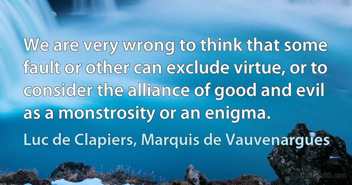 We are very wrong to think that some fault or other can exclude virtue, or to consider the alliance of good and evil as a monstrosity or an enigma. (Luc de Clapiers, Marquis de Vauvenargues)