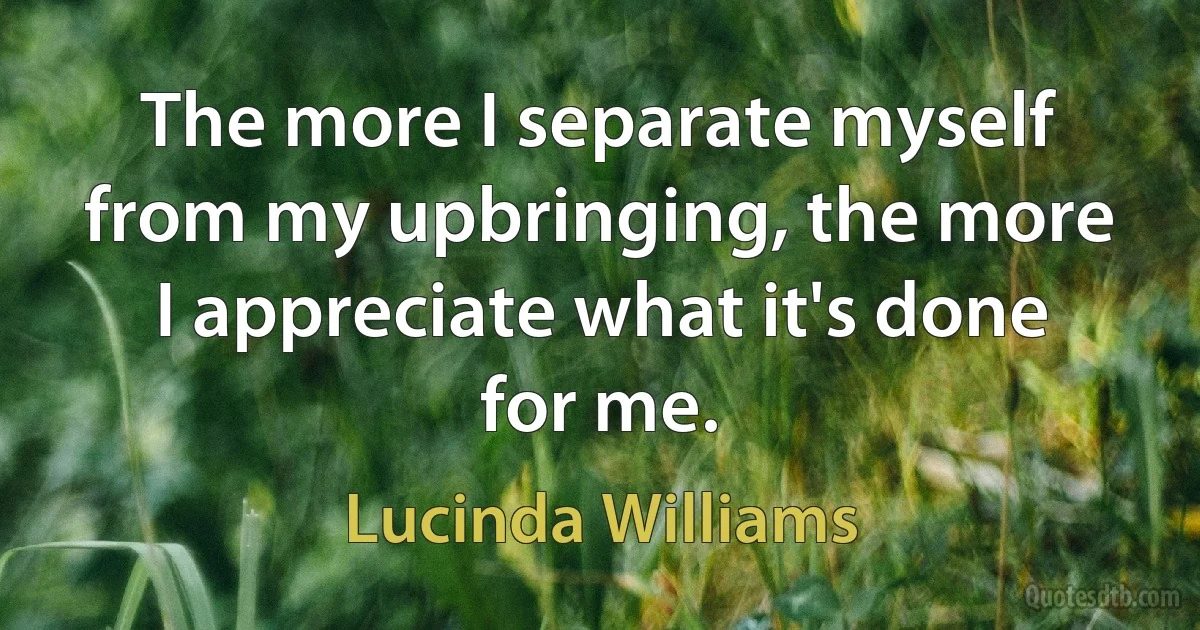 The more I separate myself from my upbringing, the more I appreciate what it's done for me. (Lucinda Williams)